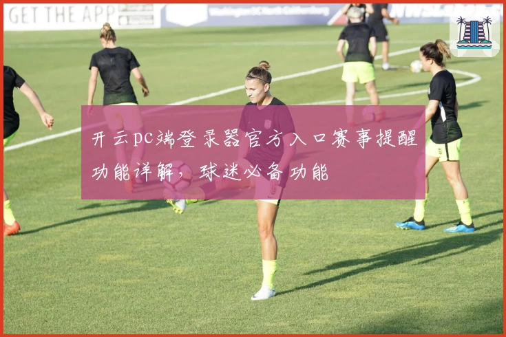 开云pc端登录器官方入口赛事提醒功能详解,球迷必备功能