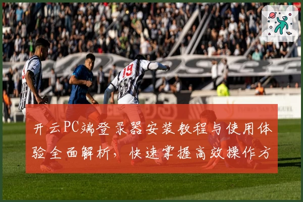 开云PC端登录器安装教程与使用体验全面解析，快速掌握高效操作方法