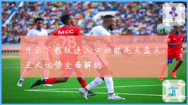 开云下载极速入口功能亮点盘点，五大优势全面解析