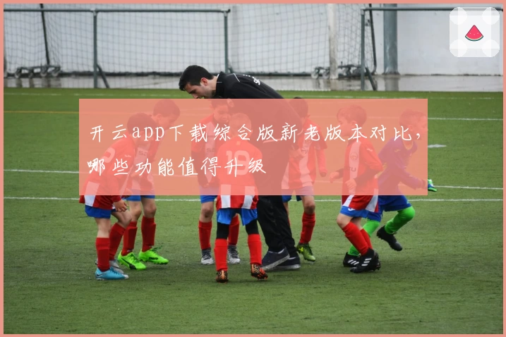开云app下载综合版新老版本对比，哪些功能值得升级