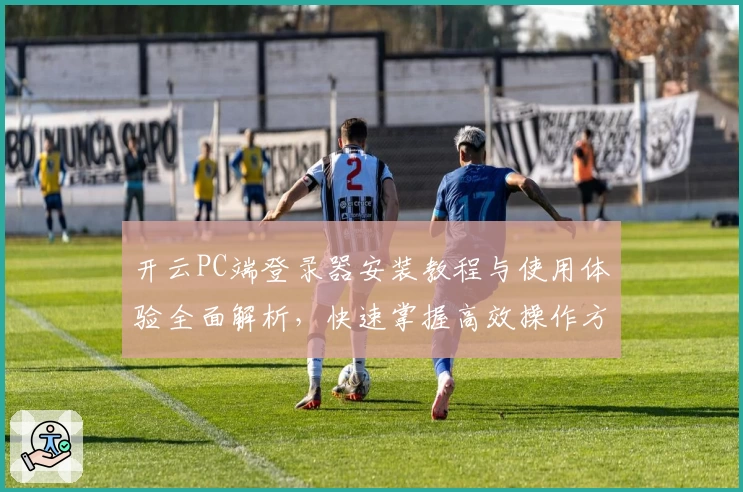 开云PC端登录器安装教程与使用体验全面解析，快速掌握高效操作方法