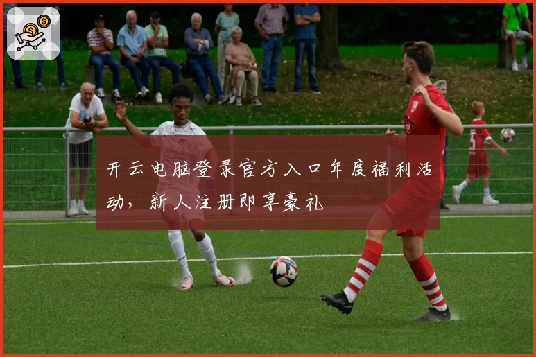开云电脑登录官方入口年度福利活动，新人注册即享豪礼